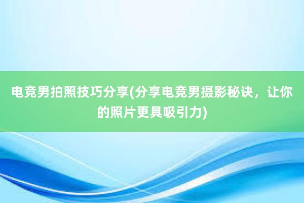 电竞男拍照技巧分享(分享电竞男摄影秘诀，让你的照片更具吸引力)