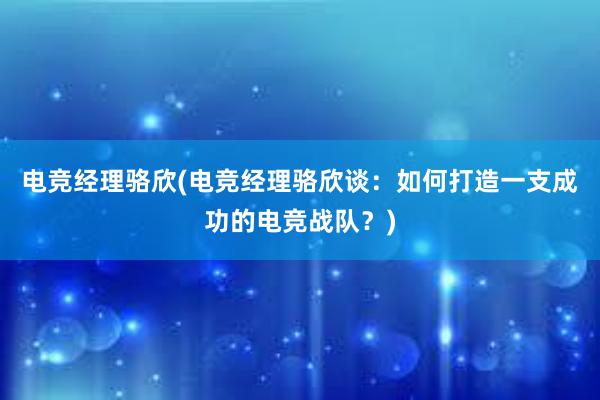 电竞经理骆欣(电竞经理骆欣谈：如何打造一支成功的电竞战队？)