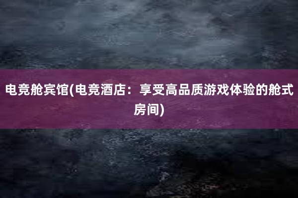 电竞舱宾馆(电竞酒店：享受高品质游戏体验的舱式房间)