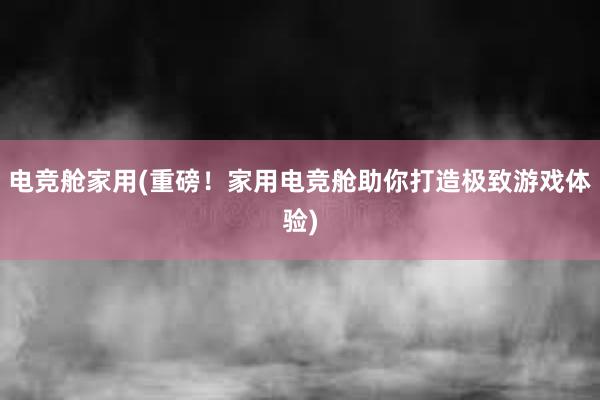 电竞舱家用(重磅！家用电竞舱助你打造极致游戏体验)