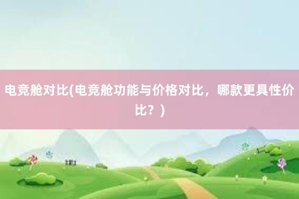 电竞舱对比(电竞舱功能与价格对比，哪款更具性价比？)