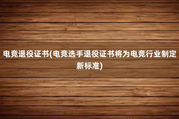 电竞退役证书(电竞选手退役证书将为电竞行业制定新标准)