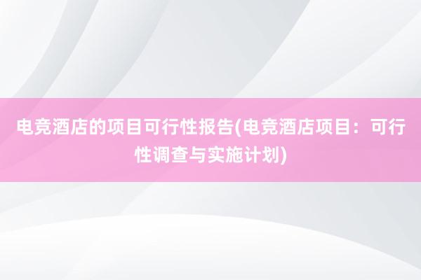 电竞酒店的项目可行性报告(电竞酒店项目：可行性调查与实施计划)