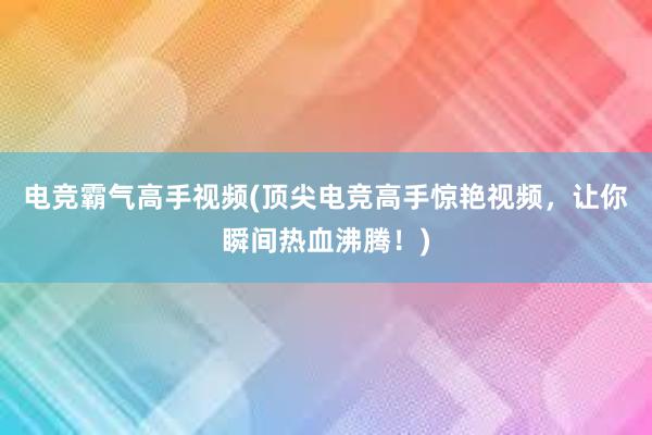 电竞霸气高手视频(顶尖电竞高手惊艳视频，让你瞬间热血沸腾！)