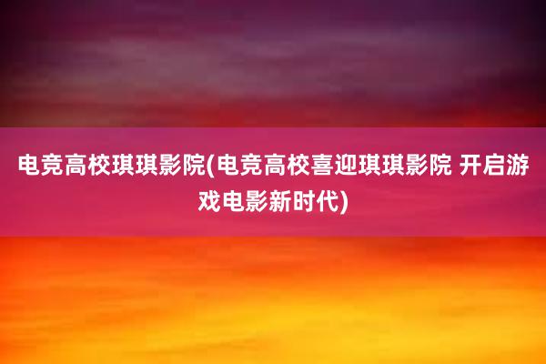 电竞高校琪琪影院(电竞高校喜迎琪琪影院 开启游戏电影新时代)