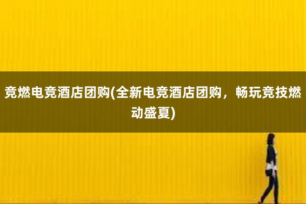 竞燃电竞酒店团购(全新电竞酒店团购，畅玩竞技燃动盛夏)