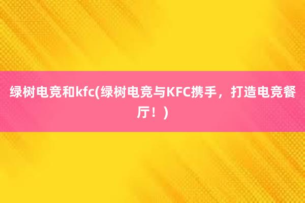 绿树电竞和kfc(绿树电竞与KFC携手，打造电竞餐厅！)