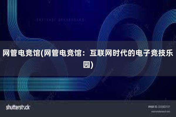 网管电竞馆(网管电竞馆：互联网时代的电子竞技乐园)