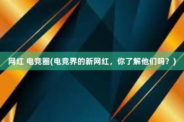 网红 电竞圈(电竞界的新网红，你了解他们吗？)