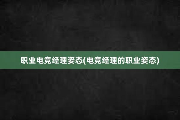 职业电竞经理姿态(电竞经理的职业姿态)