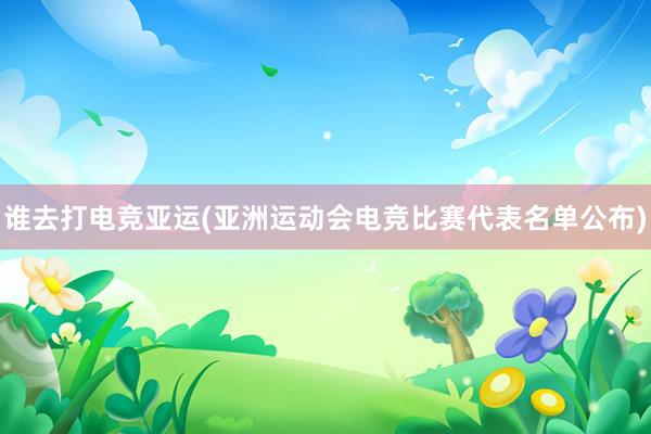 谁去打电竞亚运(亚洲运动会电竞比赛代表名单公布)