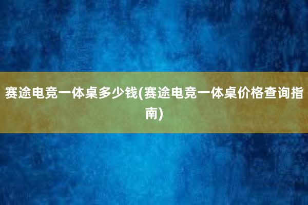 赛途电竞一体桌多少钱(赛途电竞一体桌价格查询指南)