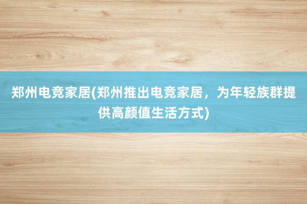 郑州电竞家居(郑州推出电竞家居，为年轻族群提供高颜值生活方式)