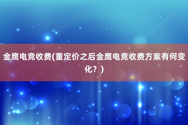 金鹰电竞收费(重定价之后金鹰电竞收费方案有何变化？)