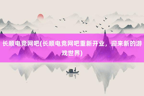 长顺电竞网吧(长顺电竞网吧重新开业，迎来新的游戏世界)