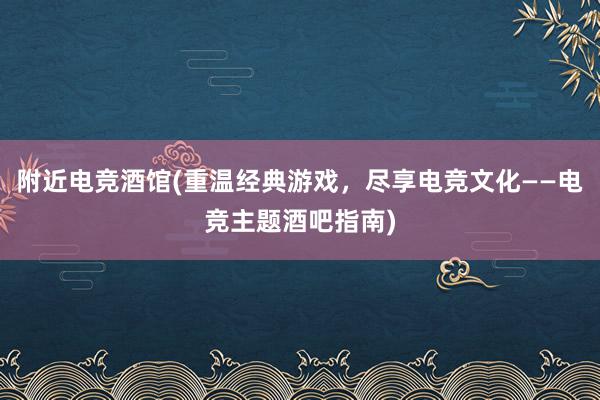 附近电竞酒馆(重温经典游戏，尽享电竞文化——电竞主题酒吧指南)