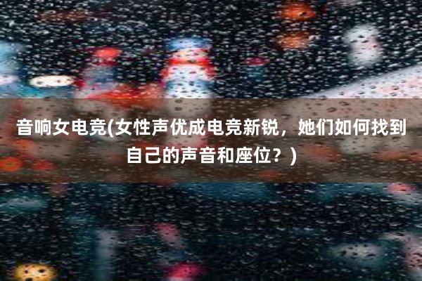 音响女电竞(女性声优成电竞新锐，她们如何找到自己的声音和座位？)