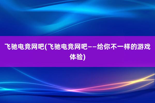 飞驰电竞网吧(飞驰电竞网吧——给你不一样的游戏体验)