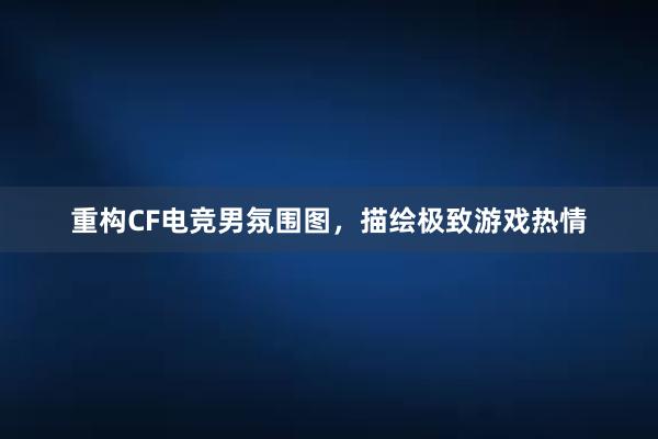 重构CF电竞男氛围图，描绘极致游戏热情