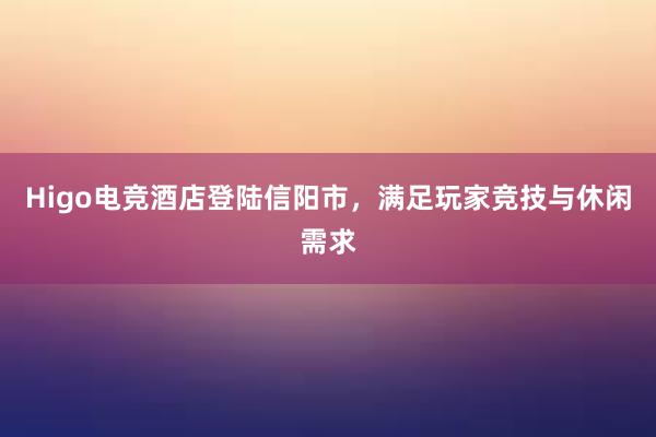 Higo电竞酒店登陆信阳市，满足玩家竞技与休闲需求