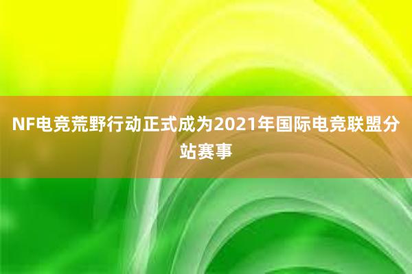 NF电竞荒野行动正式成为2021年国际电竞联盟分站赛事