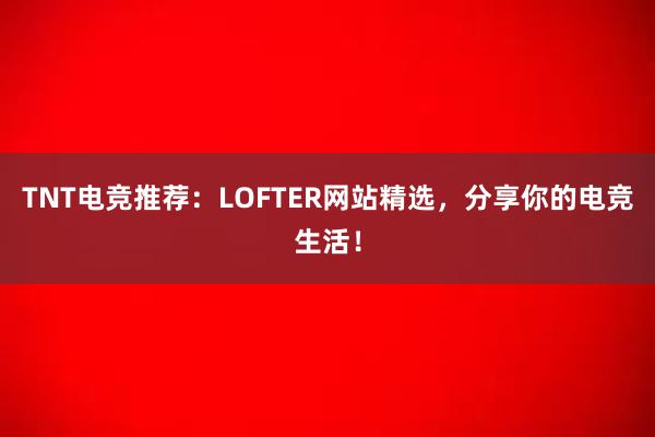 TNT电竞推荐：LOFTER网站精选，分享你的电竞生活！