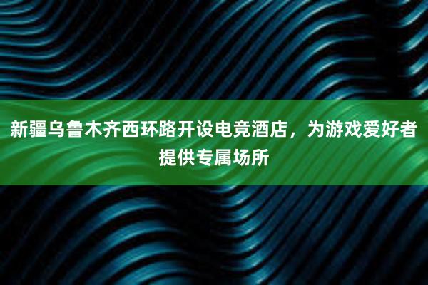 新疆乌鲁木齐西环路开设电竞酒店，为游戏爱好者提供专属场所