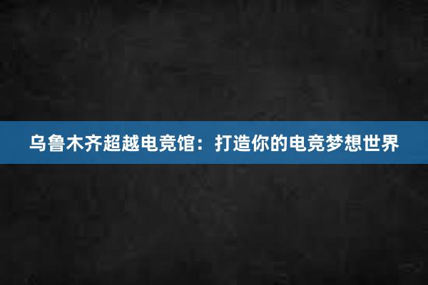 乌鲁木齐超越电竞馆：打造你的电竞梦想世界