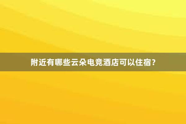 附近有哪些云朵电竞酒店可以住宿？