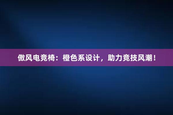 傲风电竞椅：橙色系设计，助力竞技风潮！