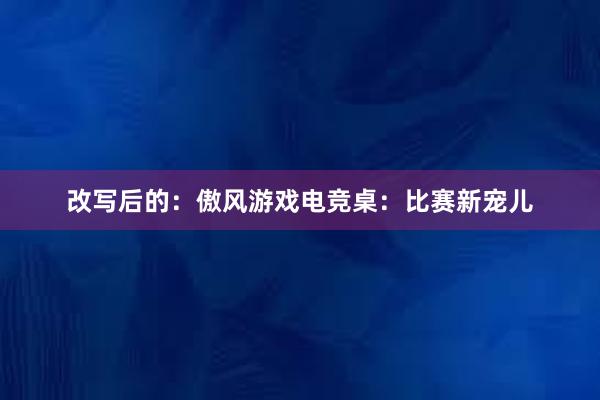 改写后的：傲风游戏电竞桌：比赛新宠儿