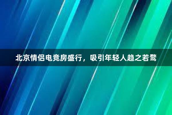 北京情侣电竞房盛行，吸引年轻人趋之若鹜