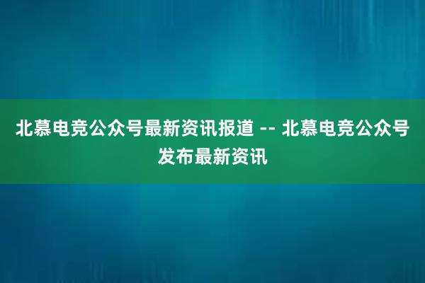 北慕电竞公众号最新资讯报道 -- 北慕电竞公众号发布最新资讯