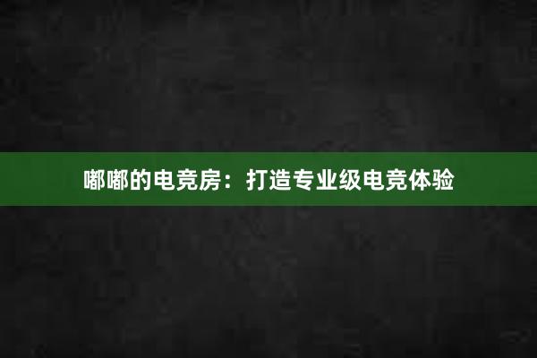 嘟嘟的电竞房：打造专业级电竞体验