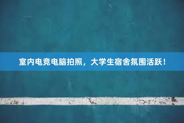 室内电竞电脑拍照，大学生宿舍氛围活跃！