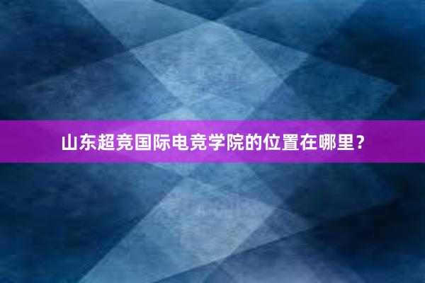 山东超竞国际电竞学院的位置在哪里？