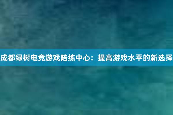 成都绿树电竞游戏陪练中心：提高游戏水平的新选择