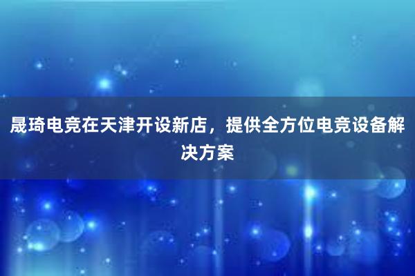 晟琦电竞在天津开设新店，提供全方位电竞设备解决方案