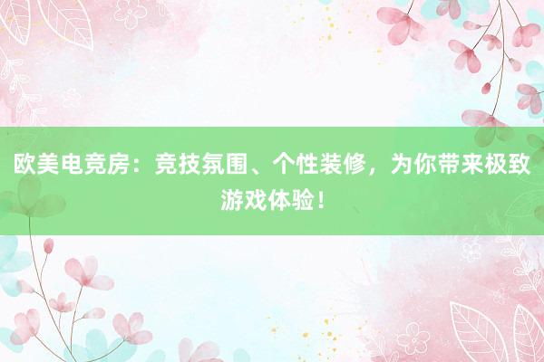 欧美电竞房：竞技氛围、个性装修，为你带来极致游戏体验！