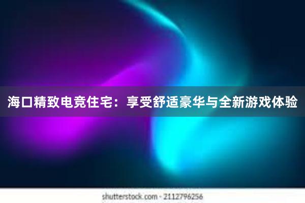 海口精致电竞住宅：享受舒适豪华与全新游戏体验