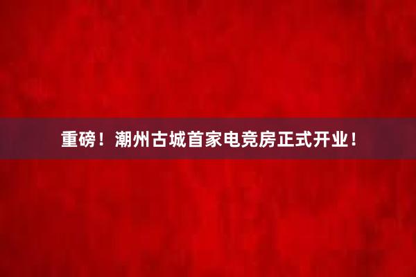 重磅！潮州古城首家电竞房正式开业！