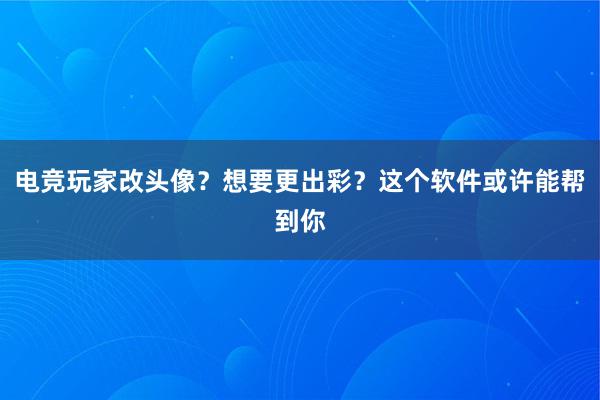 电竞玩家改头像？想要更出彩？这个软件或许能帮到你