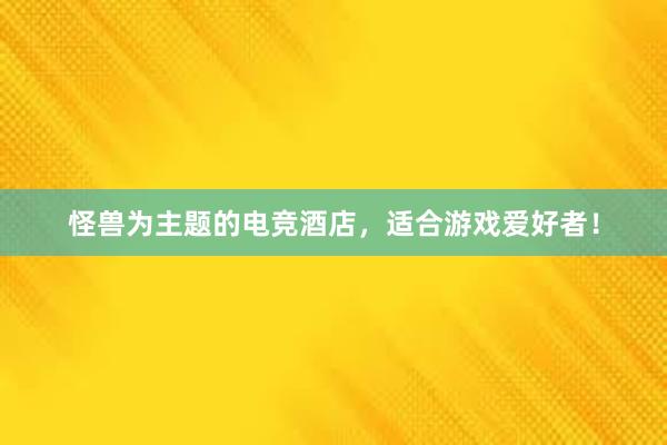 怪兽为主题的电竞酒店，适合游戏爱好者！