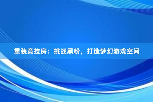 重装竞技房：挑战黑粉，打造梦幻游戏空间