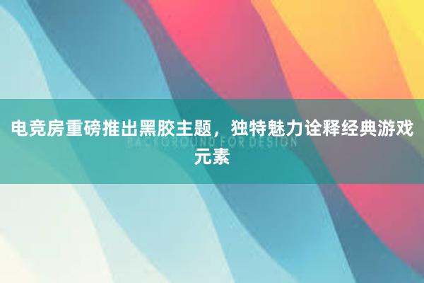 电竞房重磅推出黑胶主题，独特魅力诠释经典游戏元素