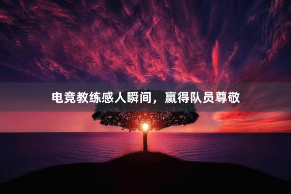 电竞教练感人瞬间，赢得队员尊敬