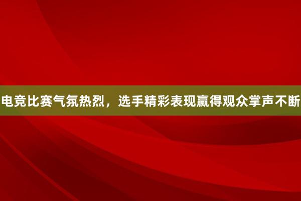 电竞比赛气氛热烈，选手精彩表现赢得观众掌声不断