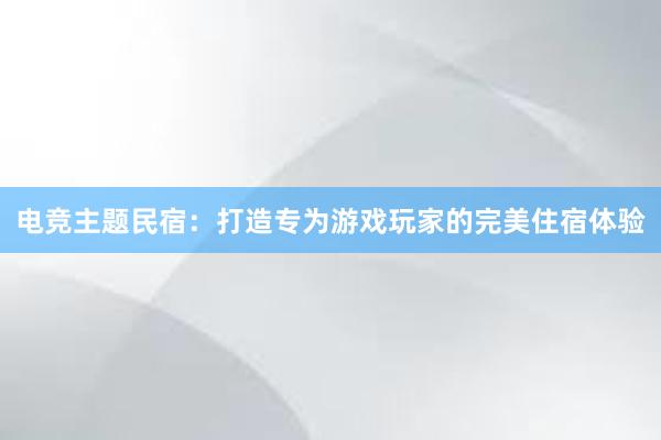 电竞主题民宿：打造专为游戏玩家的完美住宿体验