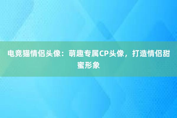 电竞猫情侣头像：萌趣专属CP头像，打造情侣甜蜜形象