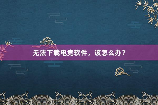 无法下载电竞软件，该怎么办？